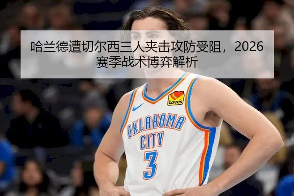 哈兰德遭切尔西三人夹击攻防受阻,2026赛季战术博弈解析